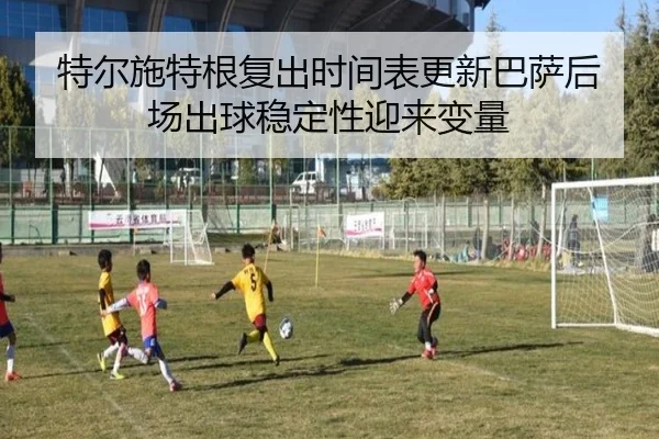 特尔施特根复出时间表更新巴萨后场出球稳定性迎来变量
