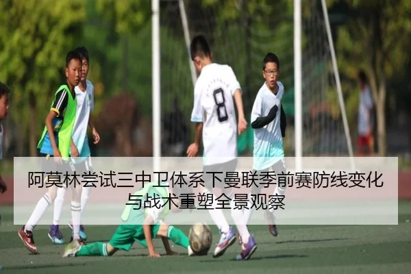 阿莫林尝试三中卫体系下曼联季前赛防线变化与战术重塑全景观察